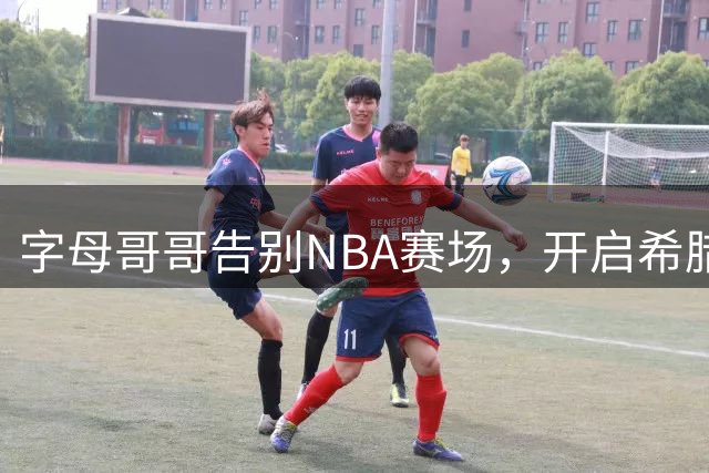 字母哥哥告别NBA赛场，开启希腊新篇章