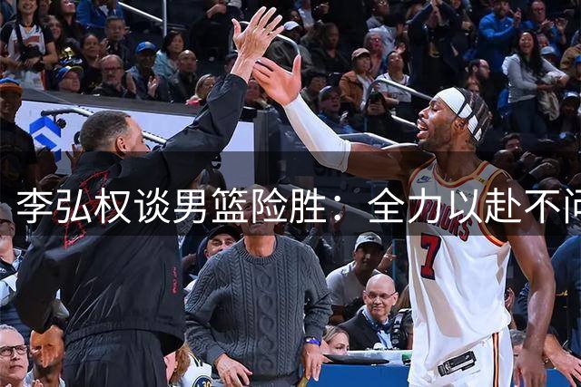 李弘权谈男篮险胜：全力以赴不问结果 中国男篮继续前进