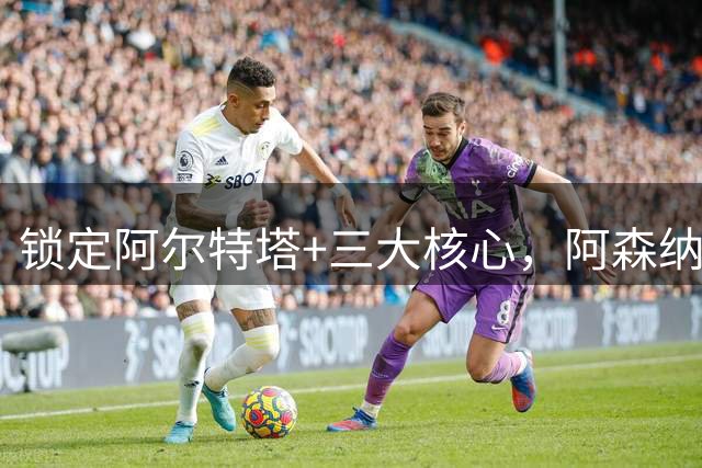 锁定阿尔特塔+三大核心，阿森纳的续约大计浮出水面